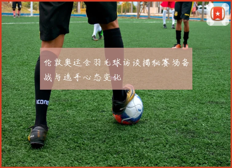 伦敦奥运会羽毛球访谈揭秘赛场备战与选手心态变化