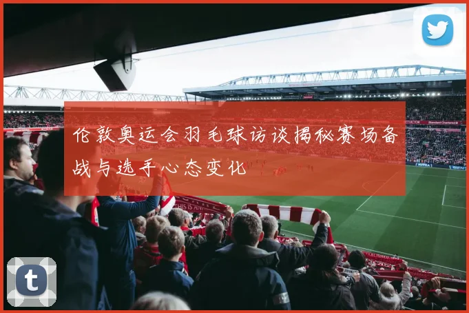 伦敦奥运会羽毛球访谈揭秘赛场备战与选手心态变化