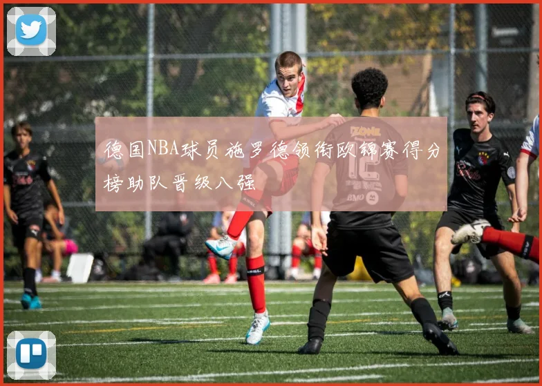 德国NBA球员施罗德领衔欧锦赛得分榜助队晋级八强