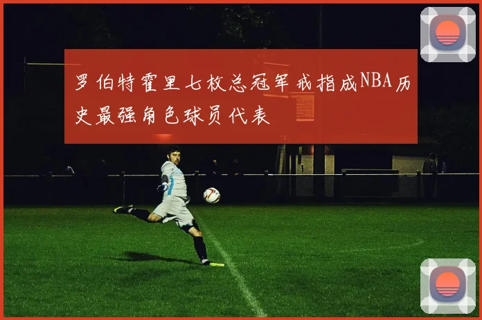 罗伯特霍里七枚总冠军戒指成NBA历史最强角色球员代表