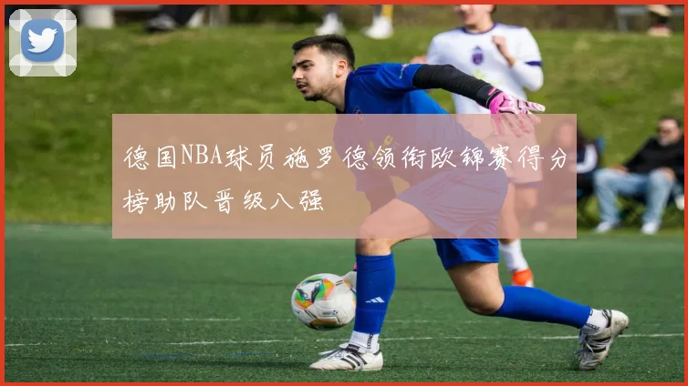 德国NBA球员施罗德领衔欧锦赛得分榜助队晋级八强