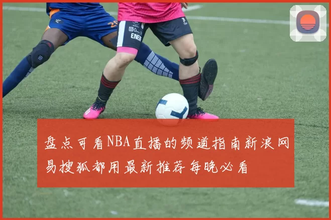 盘点可看NBA直播的频道指南新浪网易搜狐都用最新推荐每晚必看