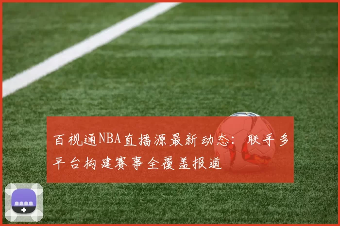 百视通NBA直播源最新动态：联手多平台构建赛事全覆盖报道