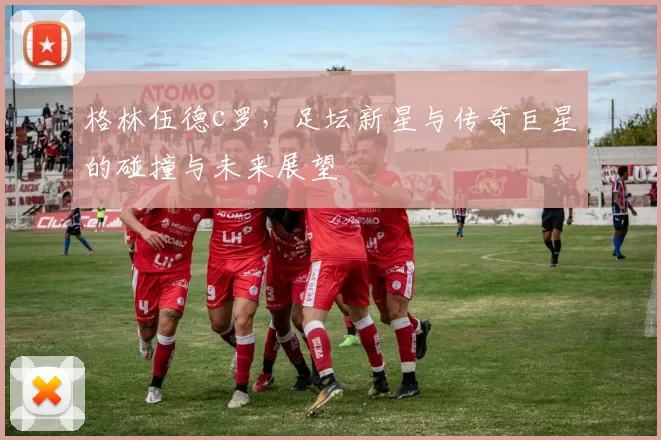 格林伍德c罗，足坛新星与传奇巨星的碰撞与未来展望