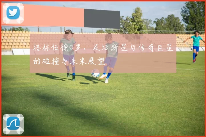 格林伍德c罗,足坛新星与传奇巨星的碰撞与未来展望